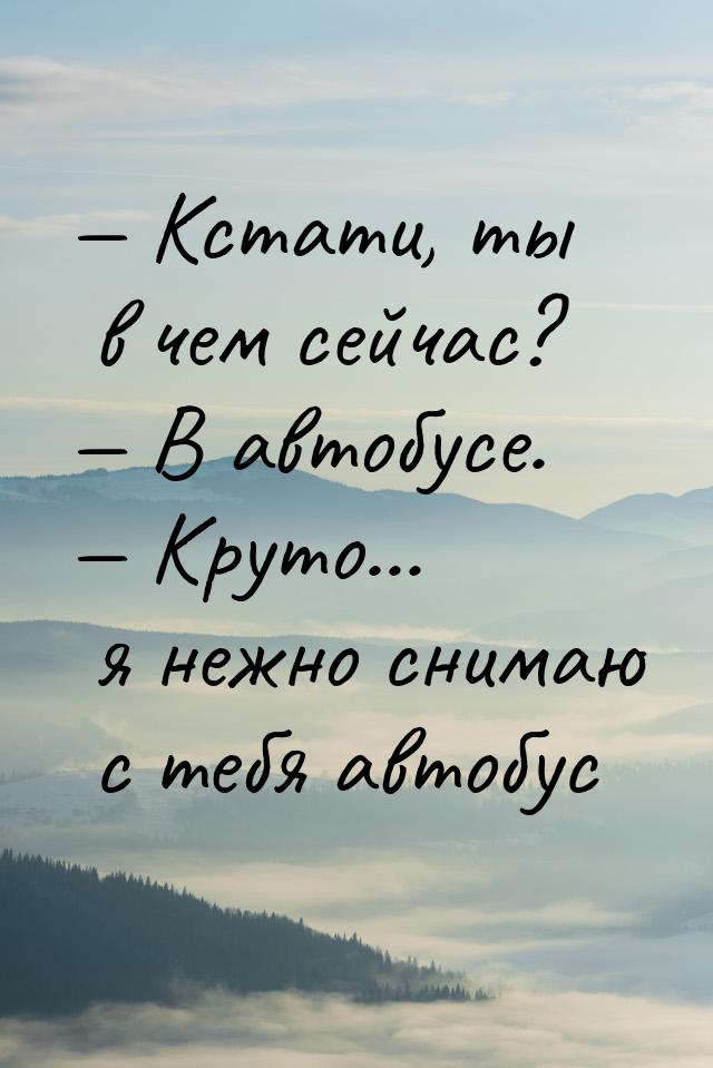  Кстати, ты в чем сейчас?  В автобусе.  Круто... я нежно снимаю с теб