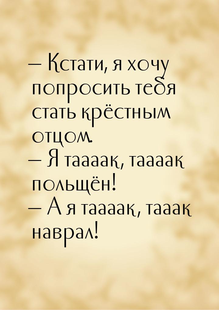  Кстати, я хочу попросить тебя стать крёстным отцом.  Я таааак, таааак польщ