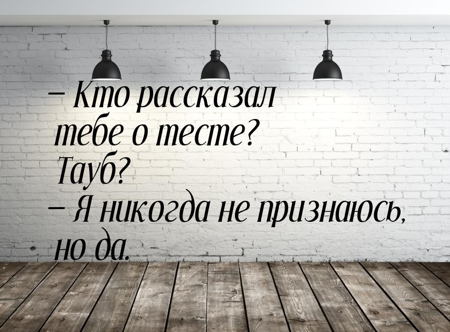  Кто рассказал тебе о тесте? Тауб?  Я никогда не признаюсь, но да.