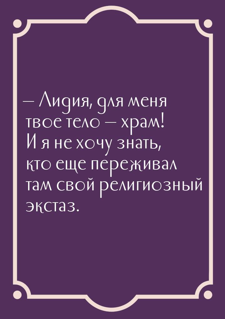  Лидия, для меня твое тело  храм! И я не хочу знать, кто еще переживал там с