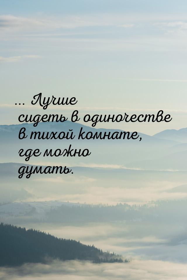 ... Лучше сидеть в одиночестве в тихой комнате, где можно думать.