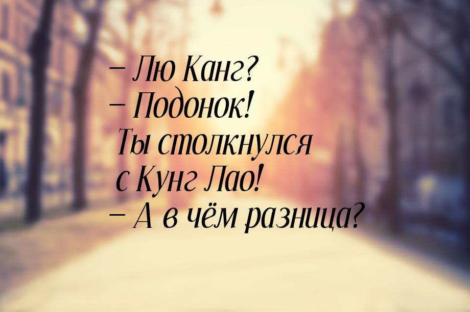  Лю Канг?  Подонок! Ты столкнулся с Кунг Лао!  А в чём разница?