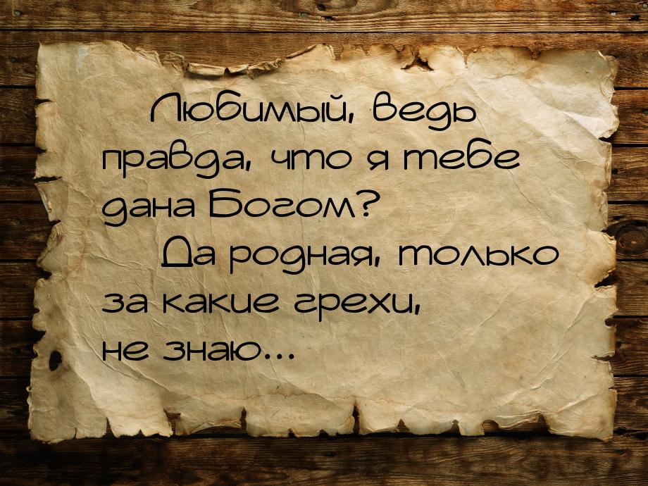  Любимый, ведь правда, что я тебе дана Богом?  Да родная, только за какие гр