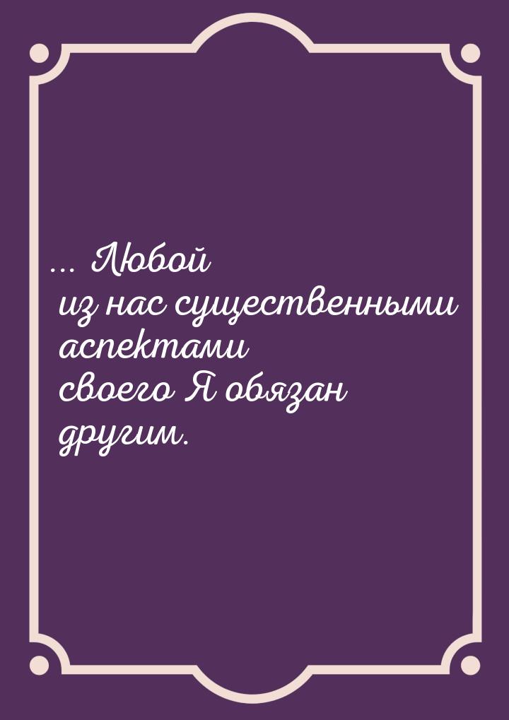 ... Любой из нас существенными аспектами своего Я обязан другим.