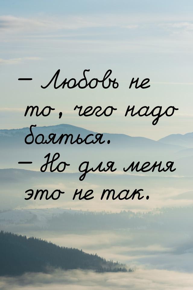  Любовь не то, чего надо бояться.  Но для меня это не так.