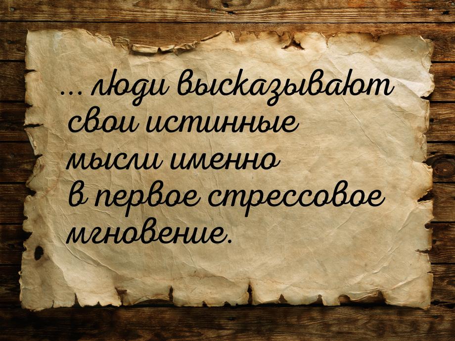 ... люди высказывают свои истинные мысли именно в первое стрессовое мгновение.