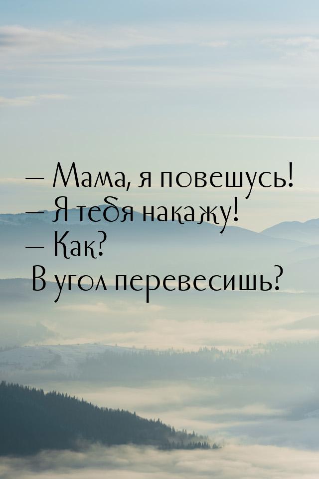  Мама, я повешусь!  Я тебя накажу!  Как? В угол перевесишь?