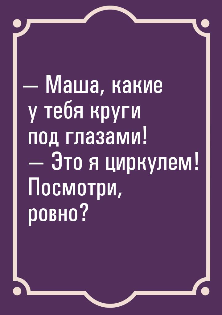  Маша, какие у тебя круги под глазами!   Это я циркулем! Посмотри, ровно?