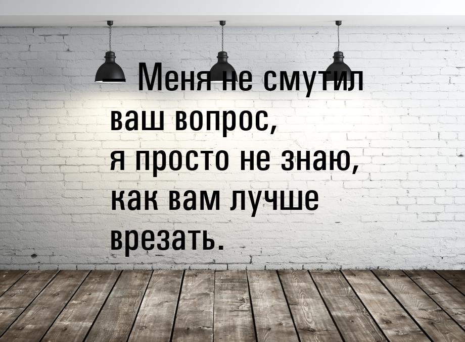  Меня не смутил ваш вопрос, я просто не знаю, как вам лучше врезать.