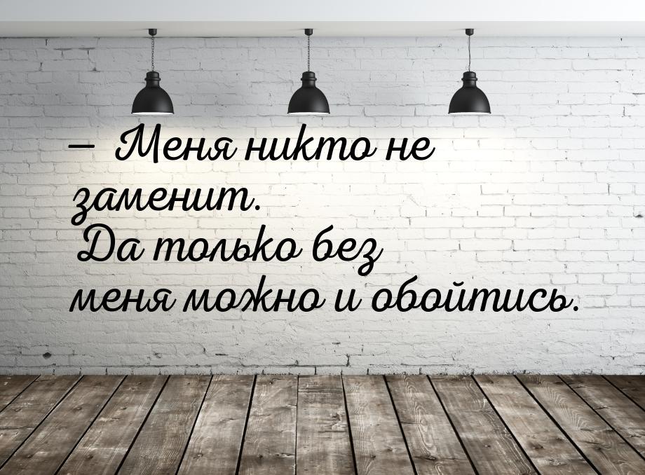  Меня никто не заменит. Да только без меня можно и обойтись.