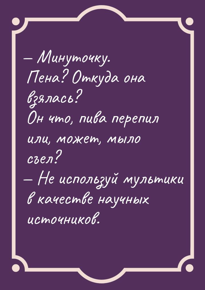  Минуточку. Пена? Откуда она взялась? Он что, пива перепил или, может, мыло съел? &