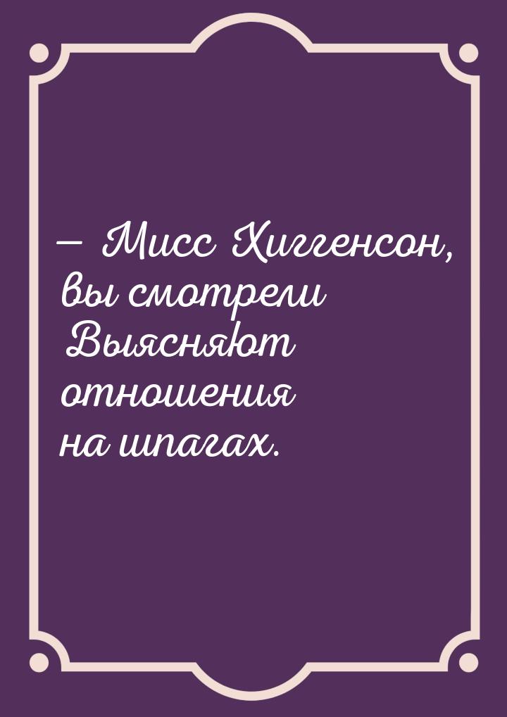  Мисс Хиггенсон, вы смотрели Выясняют отношения на шпагах.