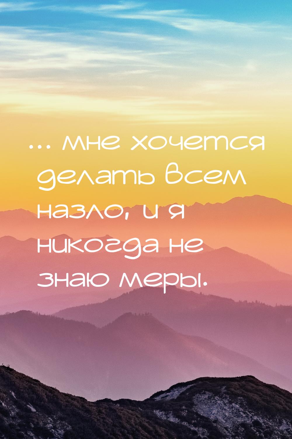 ... мне хочется делать всем назло, и я никогда не знаю меры.