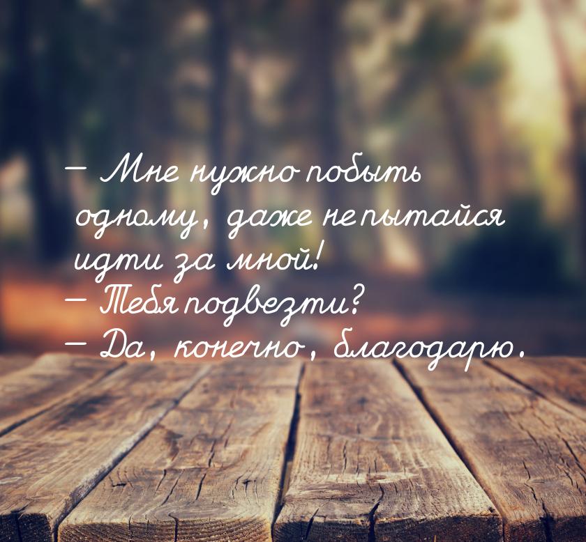  Мне нужно побыть одному, даже не пытайся идти за мной!  Тебя подвезти? &mda