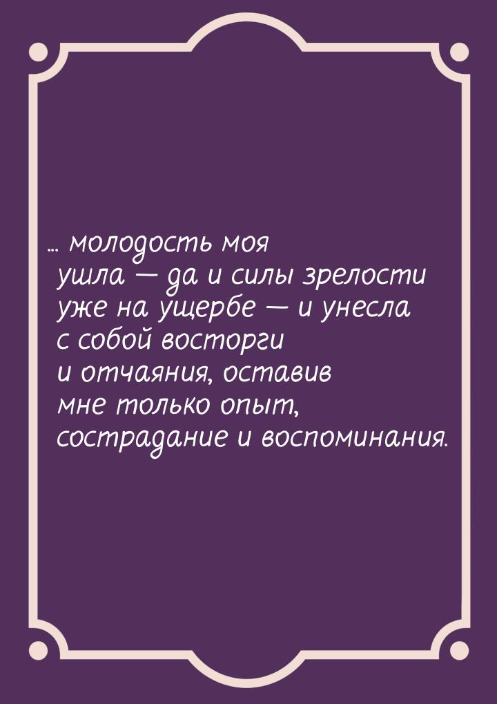 ... молодость моя ушла  да и силы зрелости уже на ущербе  и унесла с собой в