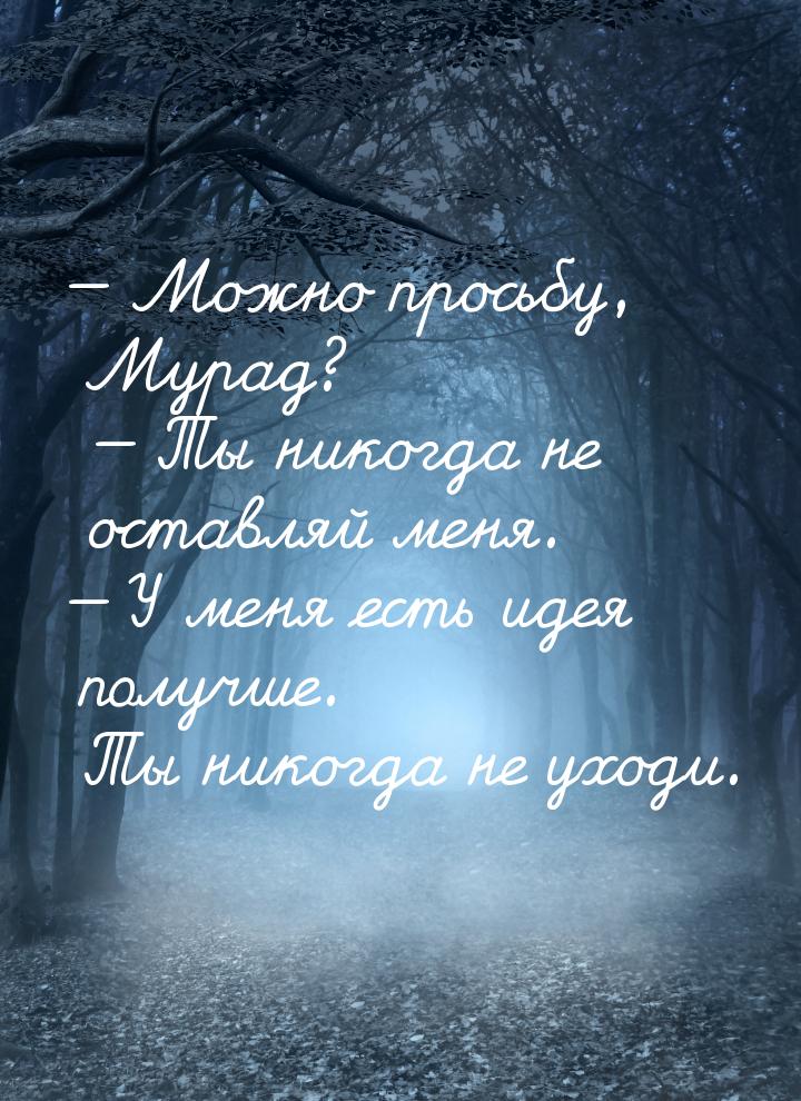  Можно просьбу, Мурад?  Ты никогда не оставляй меня.  У меня есть иде