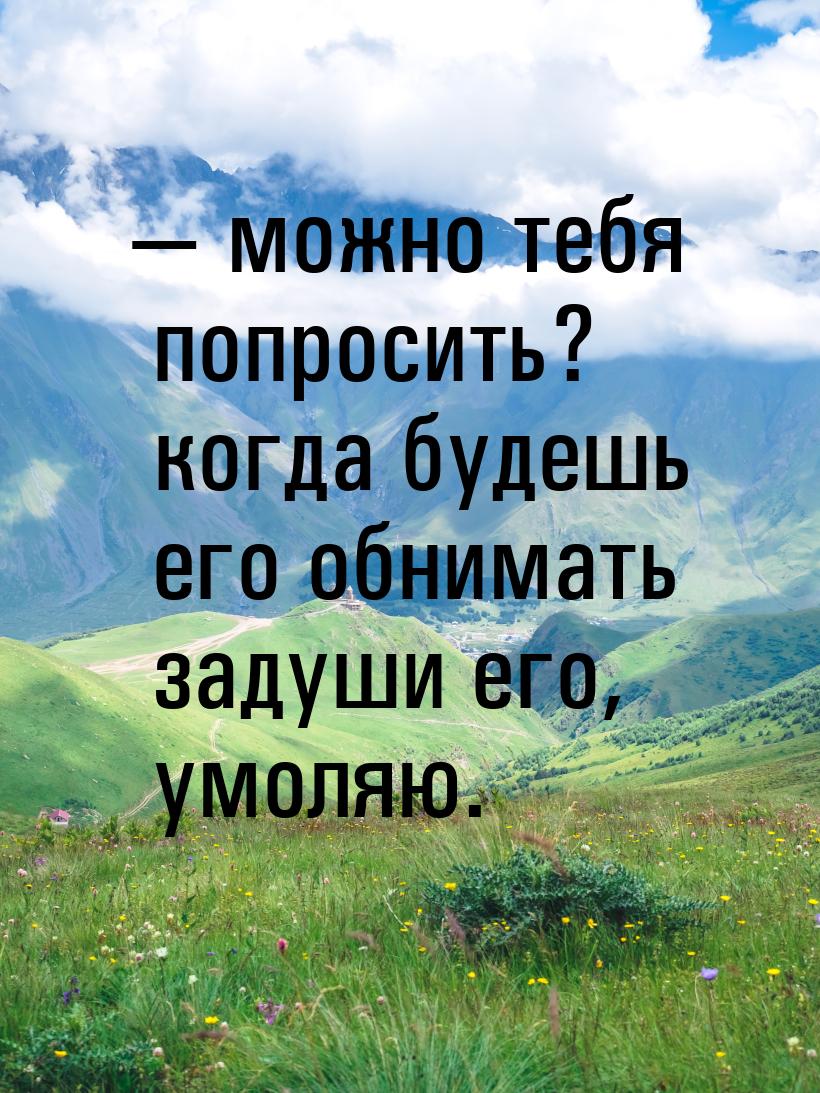  можно тебя попросить? когда будешь его обнимать задуши его, умоляю.