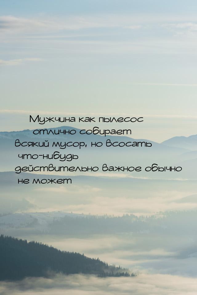  Мужчина как пылесос  отлично собирает всякий мусор, но всосать что-нибудь д