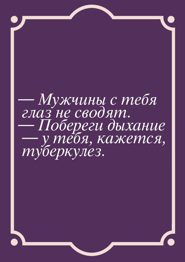  Мужчины с тебя глаз не сводят.  Побереги дыхание  у тебя, кажется, т