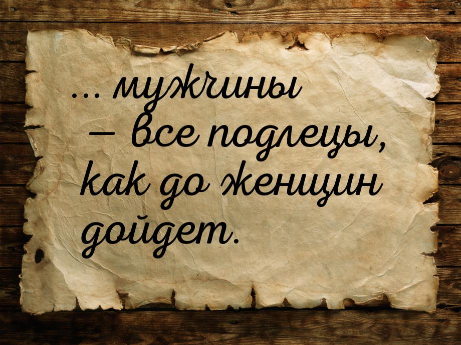 ... мужчины  все подлецы, как до женщин дойдет.