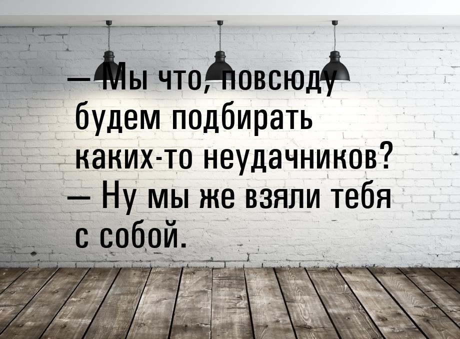  Мы что, повсюду будем подбирать каких-то неудачников?  Ну мы же взяли тебя 