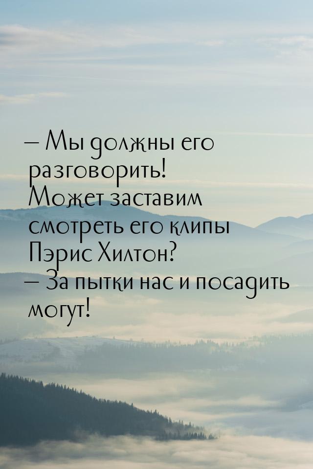  Мы должны его разговорить! Может заставим смотреть его клипы Пэрис Хилтон? 