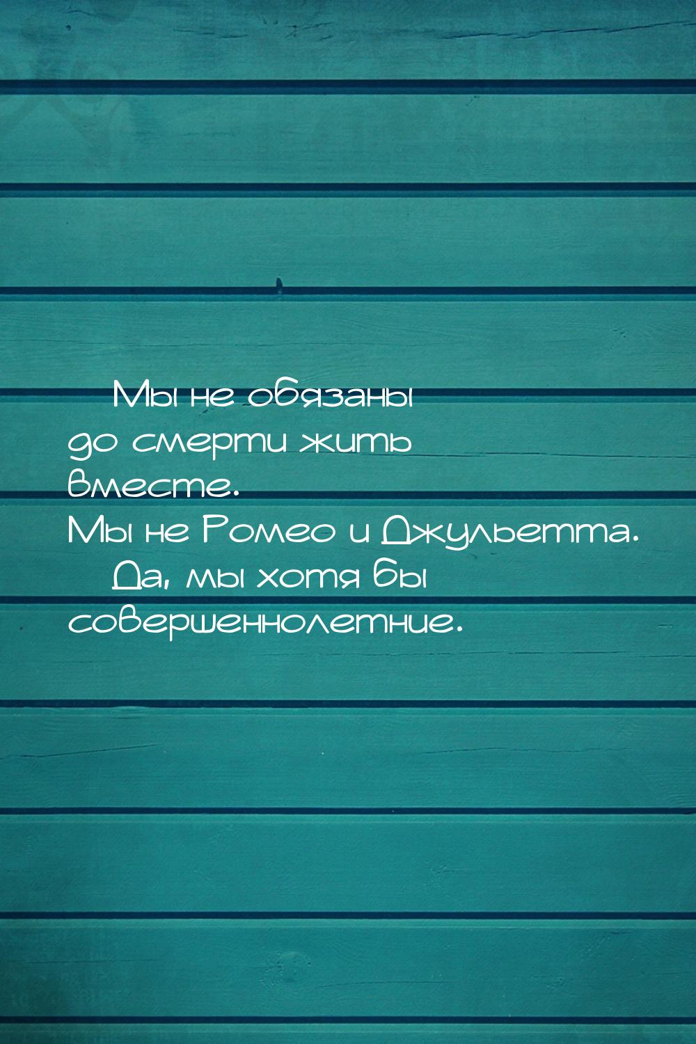  Мы не обязаны до смерти жить вместе. Мы не Ромео и Джульетта.  Да, мы хотя 