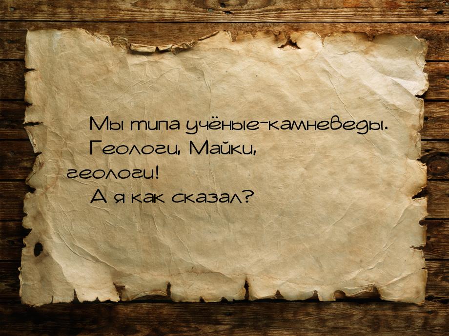  Мы типа учёные-камневеды.  Геологи, Майки, геологи!  А я как сказал?