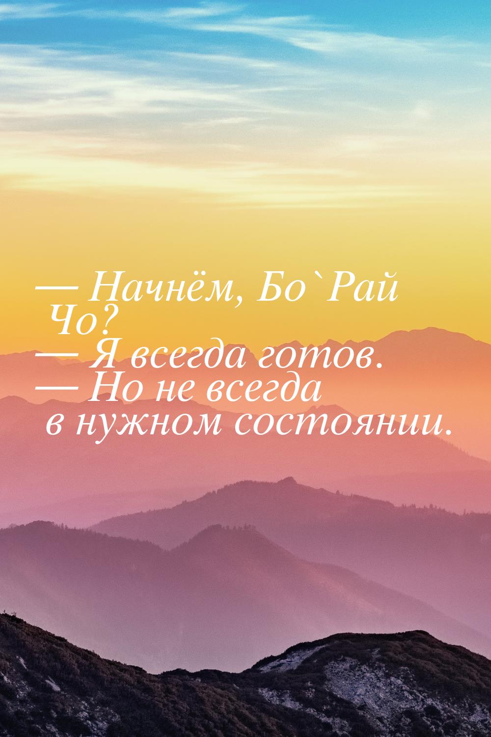  Начнём, Бо`Рай Чо?  Я всегда готов.  Но не всегда в нужном состоянии