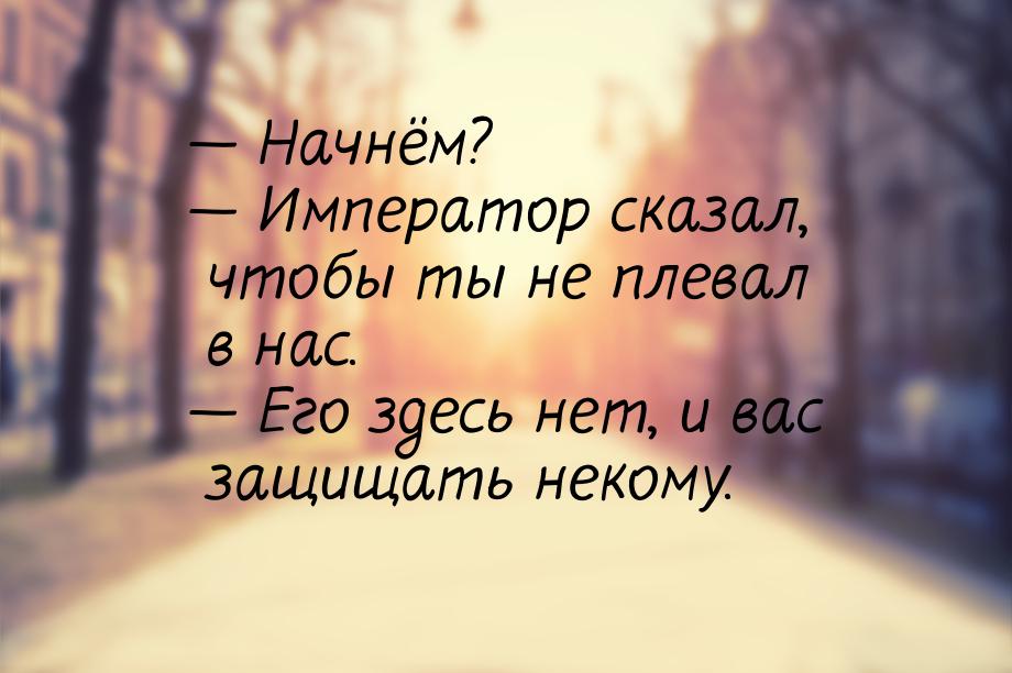  Начнём?  Император сказал, чтобы ты не плевал в нас.  Его здесь нет,