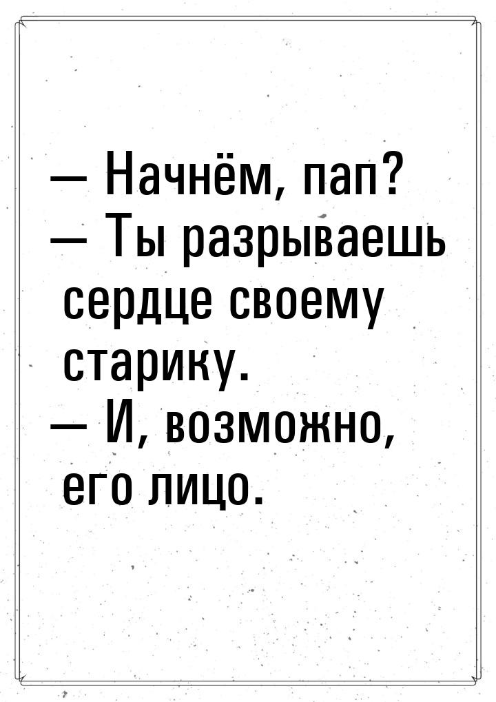  Начнём, пап?  Ты разрываешь сердце своему старику.  И, возможно, его