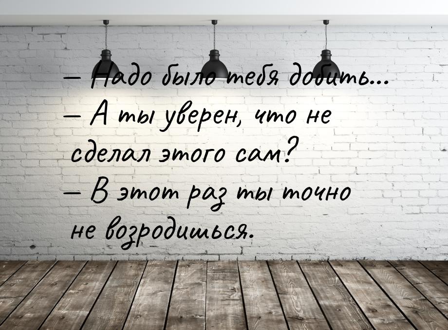  Надо было тебя добить...  А ты уверен, что не сделал этого сам?  В э