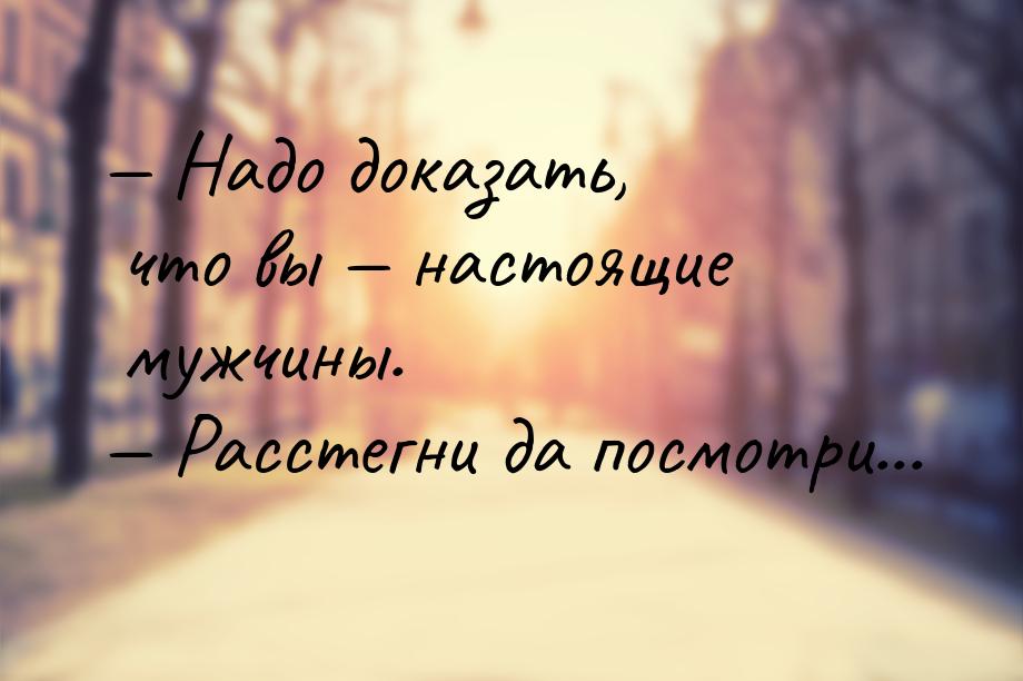  Надо доказать, что вы  настоящие мужчины.  Расстегни да посмотри...