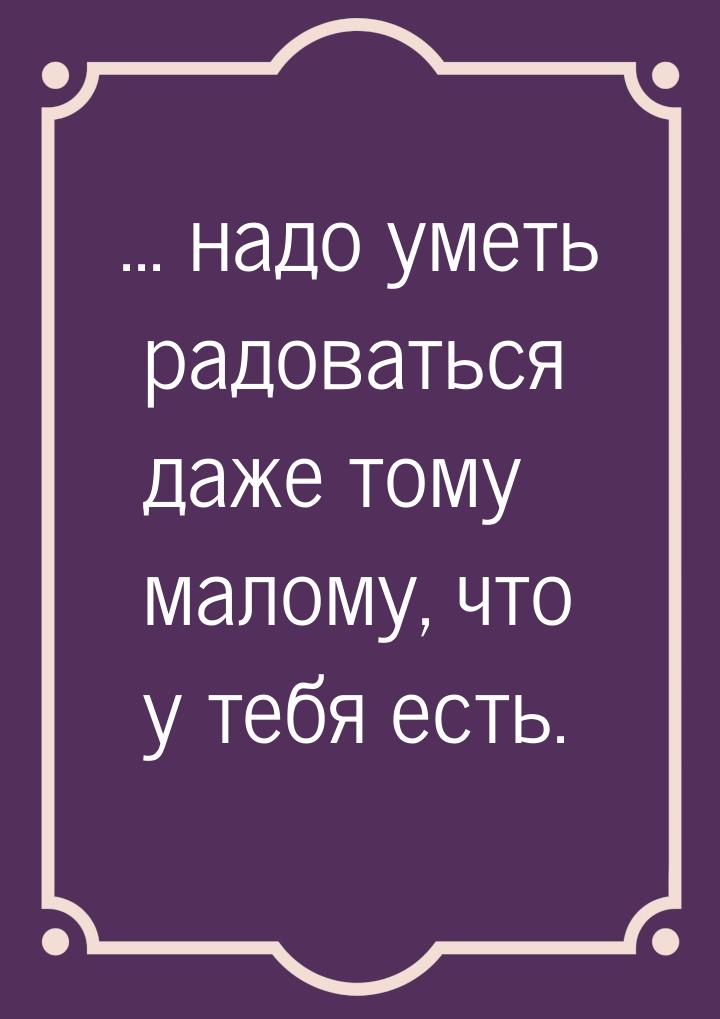 ... надо уметь радоваться даже тому малому, что у тебя есть.