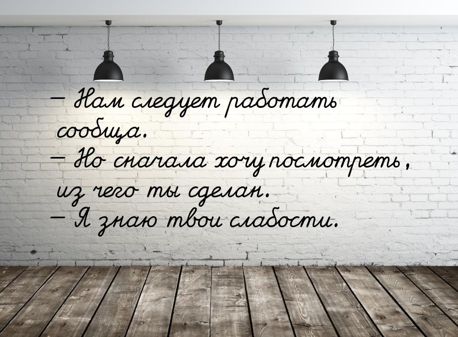  Нам следует работать сообща.  Но сначала хочу посмотреть, из чего ты сделан