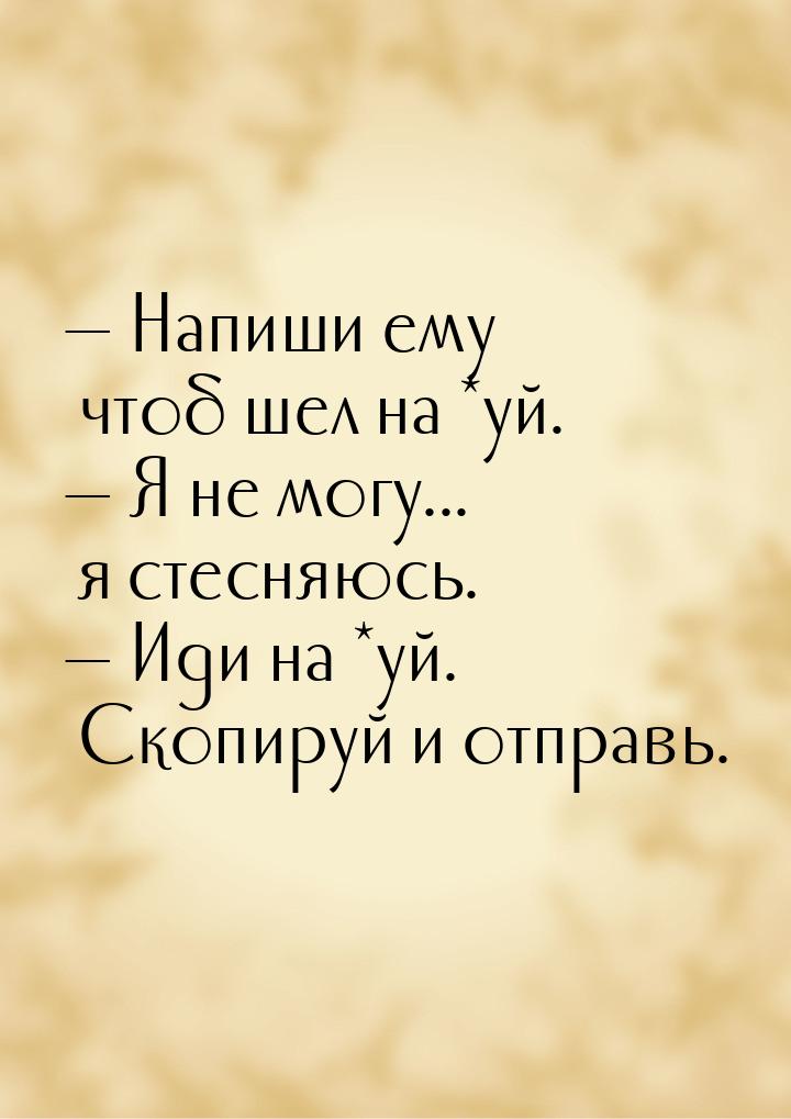  Напиши ему чтоб шел на *уй.  Я не могу... я стесняюсь.  Иди на *уй. 