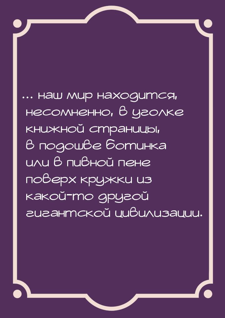 ... наш мир находится, несомненно, в уголке книжной страницы, в подошве ботинка или в пивн