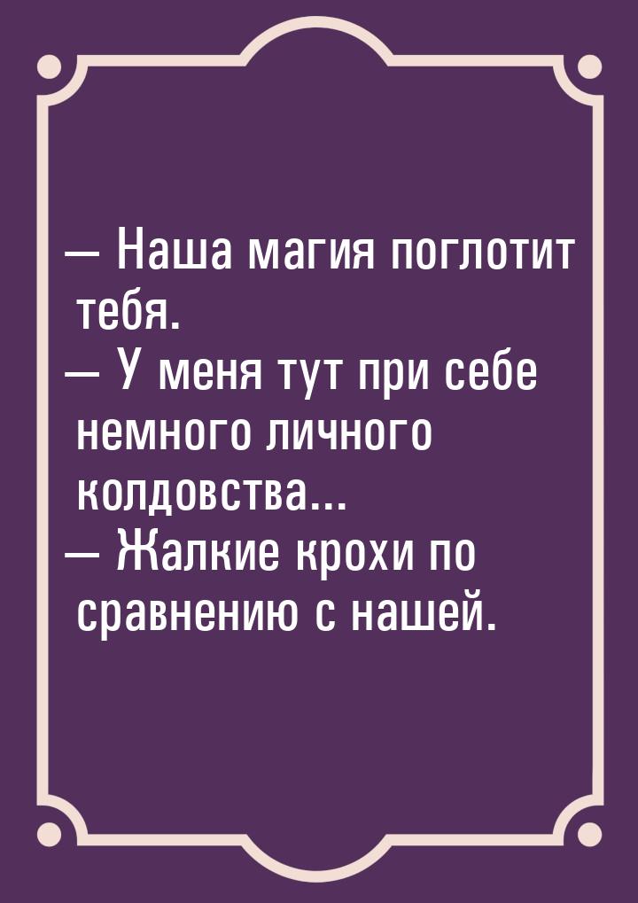  Наша магия поглотит тебя.  У меня тут при себе немного личного колдовства..