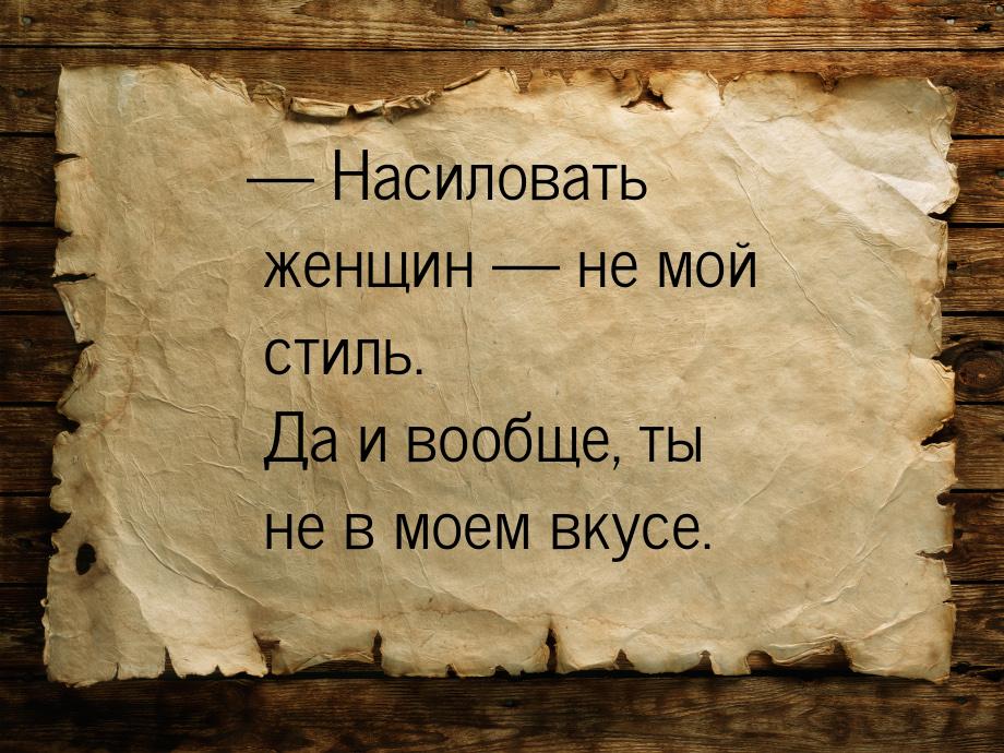  Насиловать женщин  не мой стиль. Да и вообще, ты не в моем вкусе.