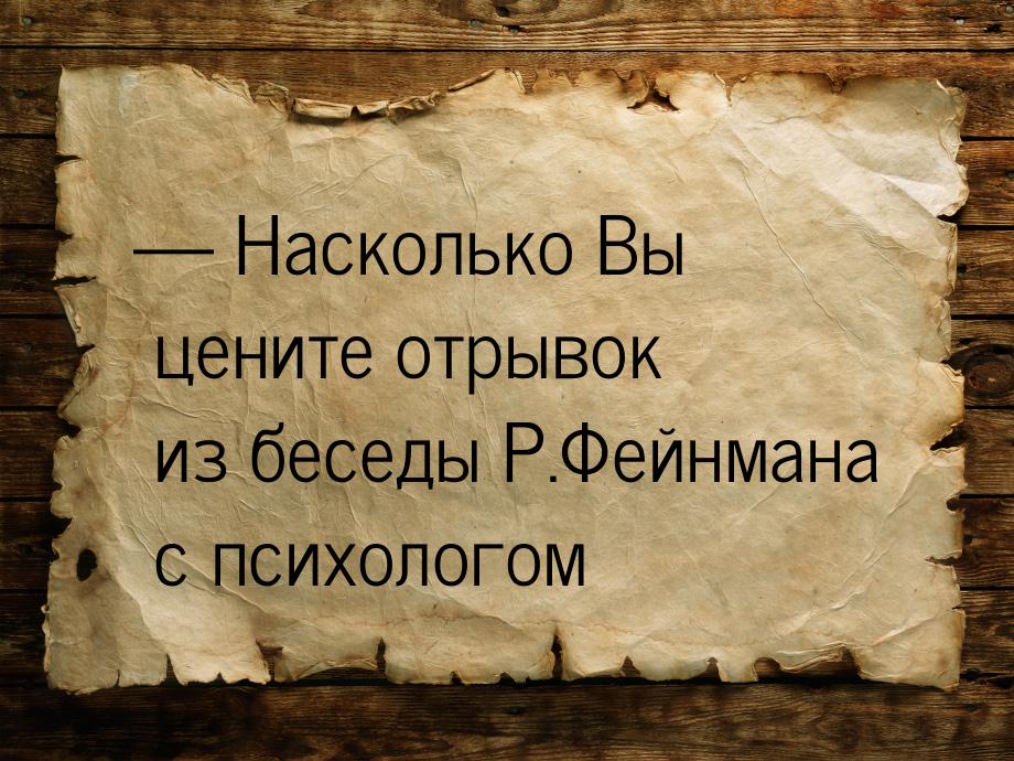  Насколько Вы цените отрывок из беседы Р.Фейнмана с психологом