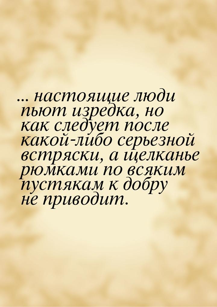 ... настоящие люди пьют изредка, но как следует после какой-либо серьезной встряски, а щел