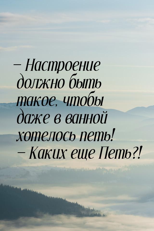  Настроение должно быть такое, чтобы даже в ванной хотелось петь!  Каких еще