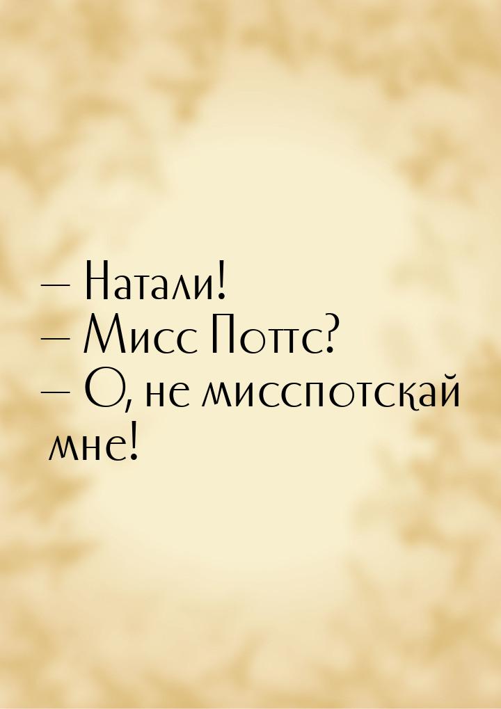  Натали!  Мисс Поттс?   О, не мисспотскай мне!