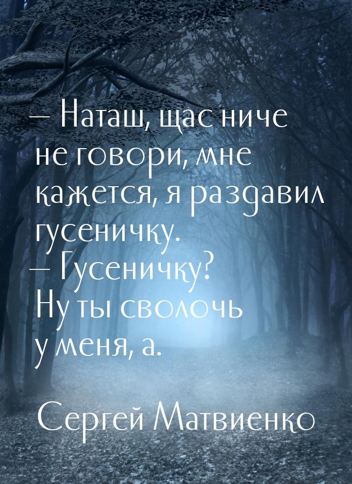  Наташ, щас ниче не говори, мне кажется, я раздавил гусеничку.  Гусеничку? Н