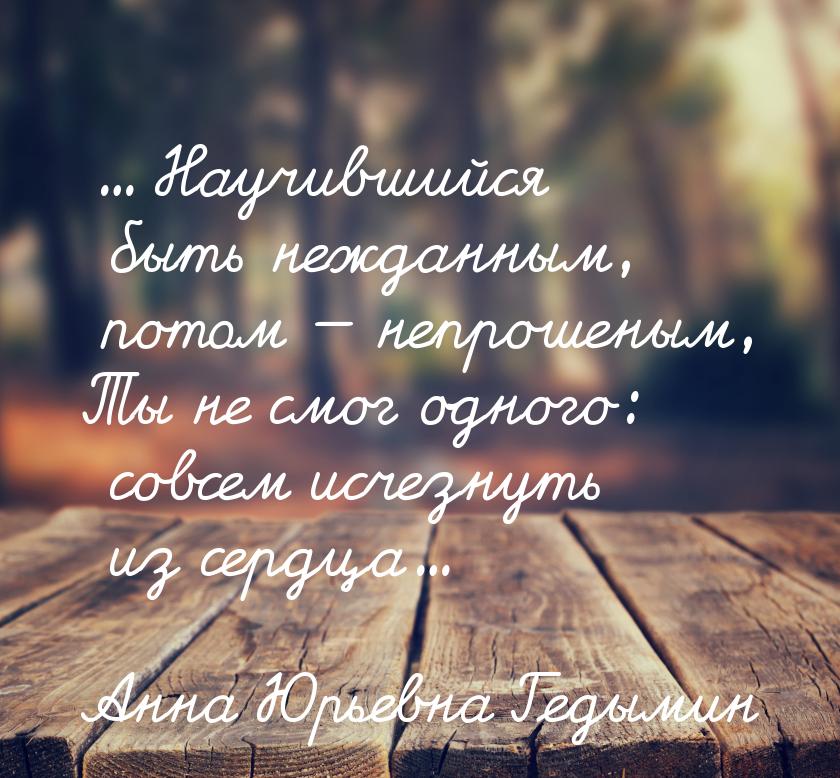 ... Научившийся быть нежданным, потом  непрошеным, Ты не смог одного: совсем исчезн