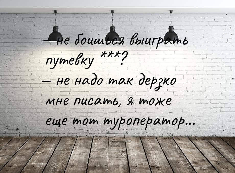  не боишься выиграть путевку ***?  не надо так дерзко мне писать, я тоже еще