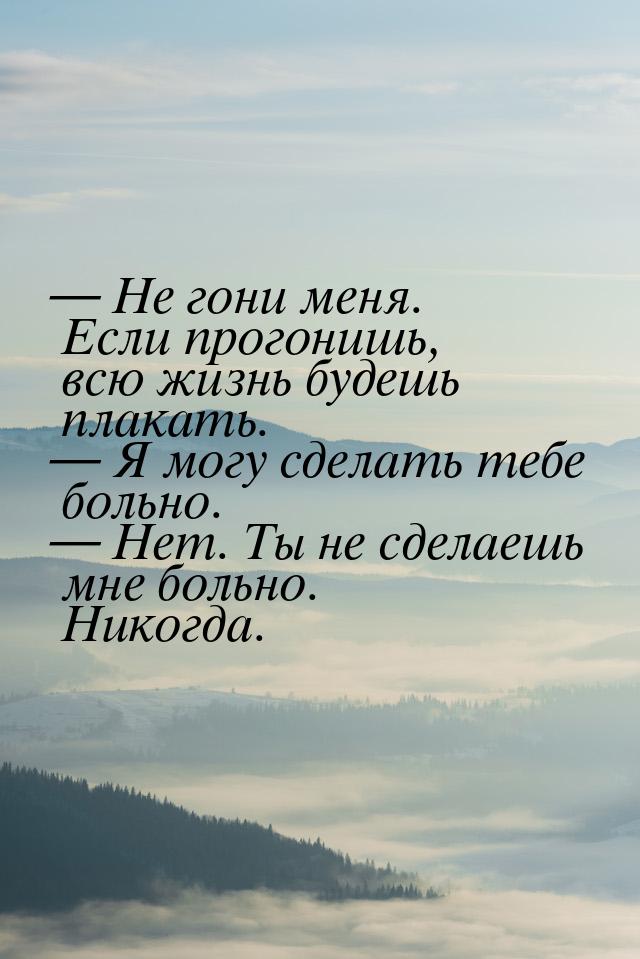  Не гони меня. Если прогонишь, всю жизнь будешь плакать.  Я могу сделать теб