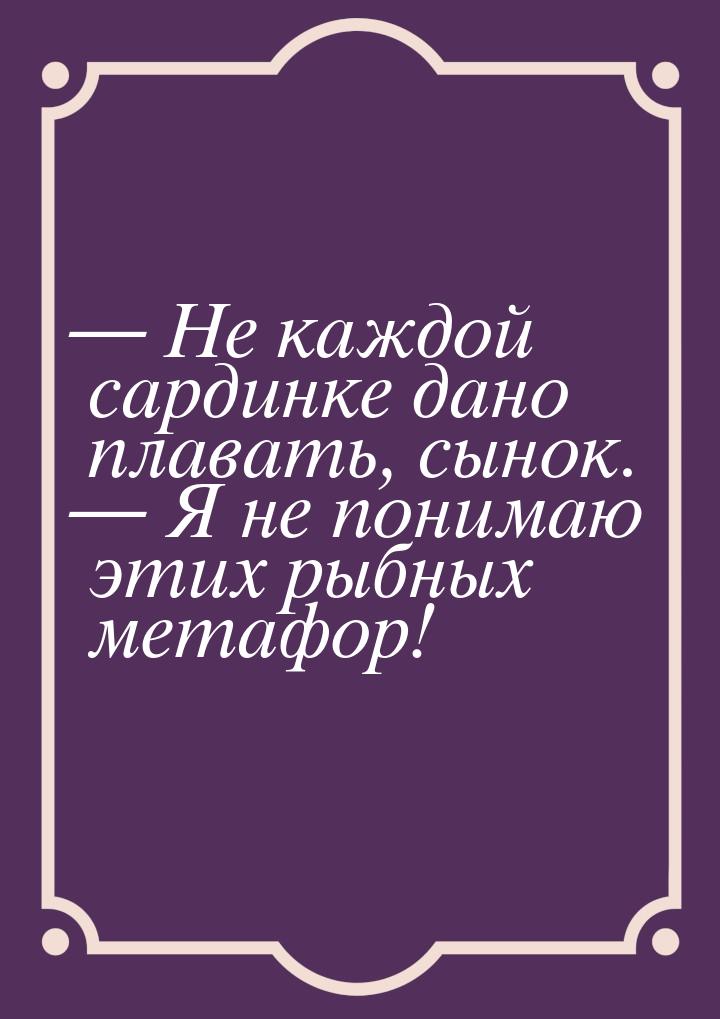  Не каждой сардинке дано плавать, сынок.  Я не понимаю этих рыбных метафор!