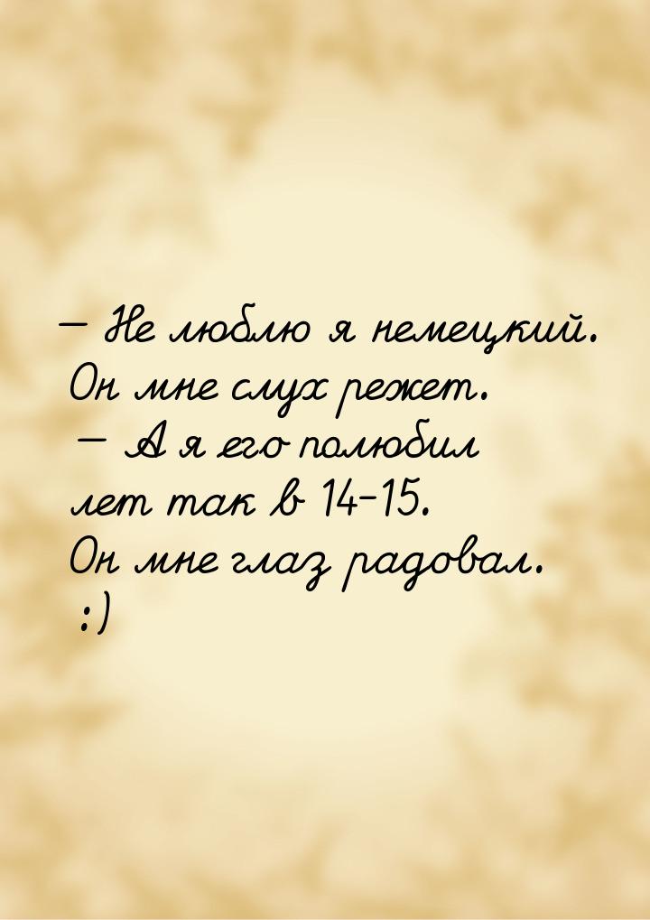  Не люблю я немецкий. Он мне слух режет.   А я его полюбил лет так в 14-15. 