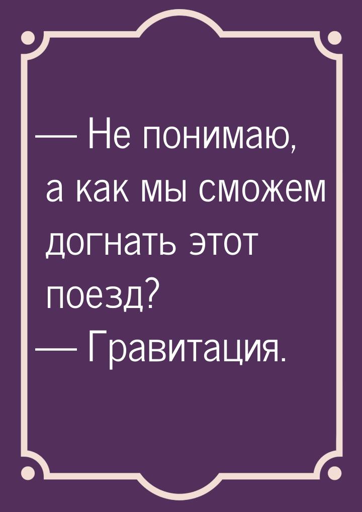  Не понимаю, а как мы сможем догнать этот поезд?  Гравитация.